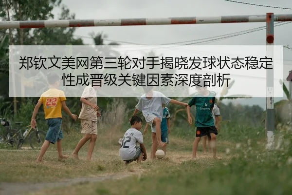 郑钦文美网第三轮对手揭晓发球状态稳定性成晋级关键因素深度剖析